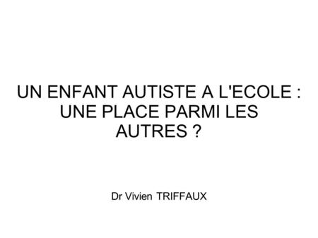 UN ENFANT AUTISTE A L'ECOLE : UNE PLACE PARMI LES AUTRES ? Dr Vivien TRIFFAUX.