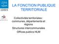 LA FONCTION PUBLIQUE TERRITORIALE Collectivités territoriales : communes, départements et régions Structures intercommunales Offices publics HLM.
