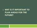 O WHY IS IT IMPORTANT TO PLAN AHEAD FOR THE FUTURE?