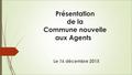 Présentation de la Commune nouvelle aux Agents Le 16 décembre 2015.