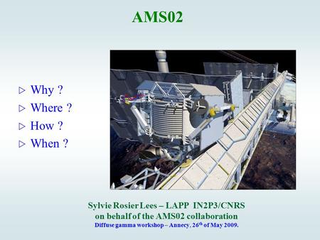 AMS02  Why ?  Where ?  How ?  When ? Sylvie Rosier Lees – LAPP IN2P3/CNRS on behalf of the AMS02 collaboration Diffuse gamma workshop – Annecy, 26.