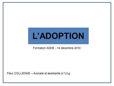 L’ADOPTION Formation ADDE - 14 décembre 2010 Fleur COLLIENNE – Avocate et assistante à l’ULg.