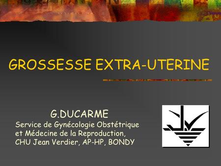 GROSSESSE EXTRA-UTERINE G.DUCARME Service de Gynécologie Obstétrique et Médecine de la Reproduction, CHU Jean Verdier, AP-HP, BONDY.