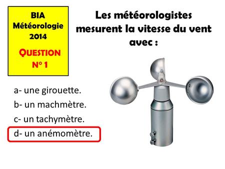 BIA Météorologie 2014 Q UESTION N° 1 Les météorologistes mesurent la vitesse du vent avec : a- une girouette. b- un machmètre. c- un tachymètre. d- un.