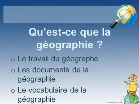 Qu’est-ce que la géographie ? o Le travail du géographe o Les documents de la géographie o Le vocabulaire de la géographie La Classe des gnomes.