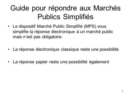 1 Guide pour répondre aux Marchés Publics Simplifiés Le dispositif Marché Public Simplifié (MPS) vous simplifie la réponse électronique à un marché public.