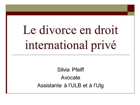 Le divorce en droit international privé Silvia Pfeiff Avocate Assistante à l’ULB et à l’Ulg.