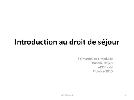 Introduction au droit de séjour Formation en 5 modules Isabelle Doyen ADDE asbl Octobre 2010 1 ADDE asbl.