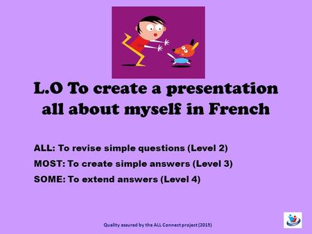 L.O To create a presentation all about myself in French ALL: To revise simple questions (Level 2) MOST: To create simple answers (Level 3) SOME: To extend.