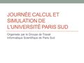 JOURNÉE CALCUL ET SIMULATION DE L'UNIVERSITÉ PARIS SUD Organisée par le Groupe de Travail Informatique Scientifique de Paris Sud.