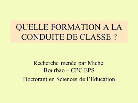 QUELLE FORMATION A LA CONDUITE DE CLASSE ? Recherche menée par Michel Bourbao – CPC EPS Doctorant en Sciences de l’Education.