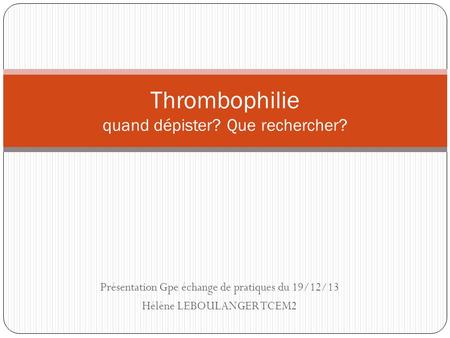 Présentation Gpe échange de pratiques du 19/12/13 Hélène LEBOULANGER TCEM2 Thrombophilie quand dépister? Que rechercher?