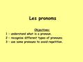 Les pronoms Objectives: 1 – understand what is a pronoun. 2 – recognise different types of pronouns. 3 – use some pronouns to avoid repetition.