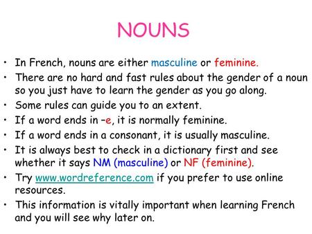 NOUNS In French, nouns are either masculine or feminine. There are no hard and fast rules about the gender of a noun so you just have to learn the gender.