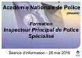 (DPANPA) Séance d’information - 28 mai 2016 Formation Inspecteur Principal de Police Spécialisé Académie Nationale de Police.