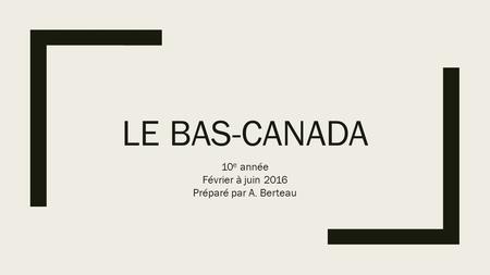 LE BAS-CANADA 10 e année Février à juin 2016 Préparé par A. Berteau.