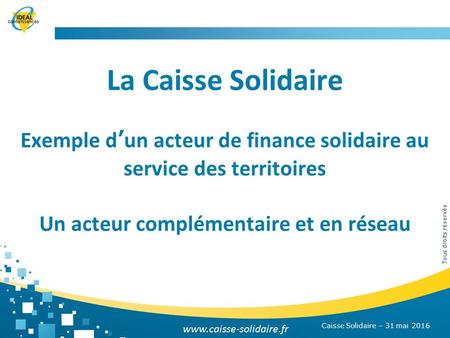 Tous droits réservés La Caisse Solidaire Exemple d’un acteur de finance solidaire au service des territoires Un acteur complémentaire et en réseau Caisse.