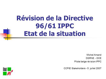Révision de la Directive 96/61 IPPC Etat de la situation Michel Amand DGRNE - DCE Pilote belge révision IPPC CCPIE Stakeholders - 5 juillet 2007.