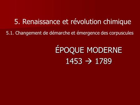 ÉPOQUE MODERNE 1453  1789 5. Renaissance et révolution chimique 5.1. Changement de démarche et émergence des corpuscules.