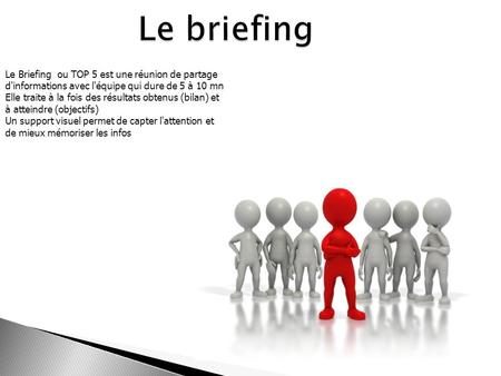 Le briefing Le Briefing ou TOP 5 est une réunion de partage d'informations avec l'équipe qui dure de 5 à 10 mn Elle traite à la fois des résultats obtenus.