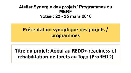 Atelier Synergie des projets/ Programmes du MERF Notsè : 22 - 25 mars 2016 Présentation synoptique des projets / programmes Titre du projet: Appui au REDD+-readiness.