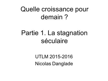 Quelle croissance pour demain ? Partie 1. La stagnation séculaire UTLM 2015-2016 Nicolas Danglade.
