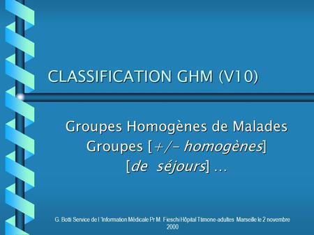 G. Botti Service de l ’Information Médicale Pr M. Fieschi Hôpital Ttimone-adultes Marseille le 2 novembre 2000 CLASSIFICATION GHM (V10) Groupes Homogènes.