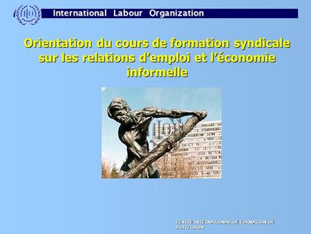 CENTRE INTERNATIONAL DE FORMATION DE L'OIT/TURIN Orientation du cours de formation syndicale sur les relations d’emploi et l’économie informelle.