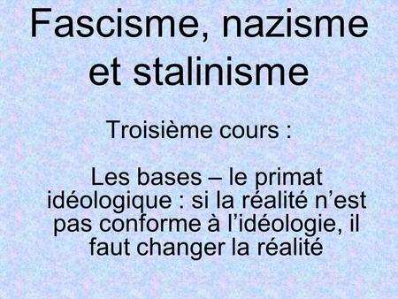 Fascisme, nazisme et stalinisme Troisième cours : Les bases – le primat idéologique : si la réalité n’est pas conforme à l’idéologie, il faut changer la.