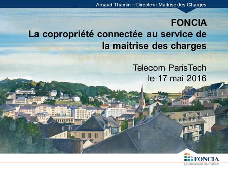 FONCIA La copropriété connectée au service de la maitrise des charges Telecom ParisTech le 17 mai 2016 Arnaud Thamin – Directeur Maitrise des Charges.