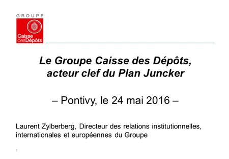 1 Le Groupe Caisse des Dépôts, acteur clef du Plan Juncker – Pontivy, le 24 mai 2016 – Laurent Zylberberg, Directeur des relations institutionnelles, internationales.