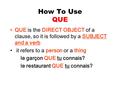 How To Use QUE QUE is the DIRECT OBJECT of a clause, so it is followed by a SUBJECT and a verb it refers to a person or a thing le garçon QUE tu connais?