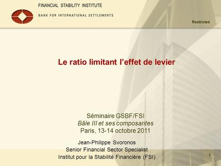 Restricted 1 Le ratio limitant l’effet de levier Jean-Philippe Svoronos Senior Financial Sector Specialist Institut pour la Stabilité Financière (FSI)