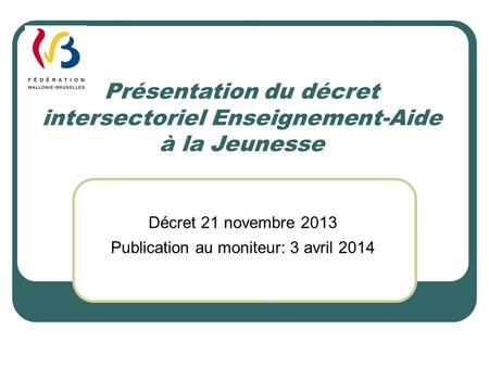 Présentation du décret intersectoriel Enseignement-Aide à la Jeunesse Décret 21 novembre 2013 Publication au moniteur: 3 avril 2014.