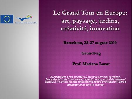 Le Grand Tour en Europe: art, paysage, jardins, créativité, innovation Barcelona, 23-27 august 2010 Grundtvig Prof. Mariana Lazar Acest proiect a fost.