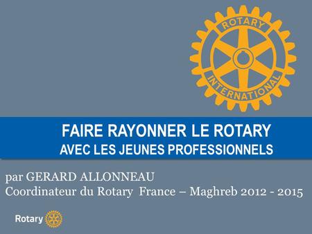 FAIRE RAYONNER LE ROTARY AVEC LES JEUNES PROFESSIONNELS par GERARD ALLONNEAU Coordinateur du Rotary France – Maghreb 2012 - 2015.