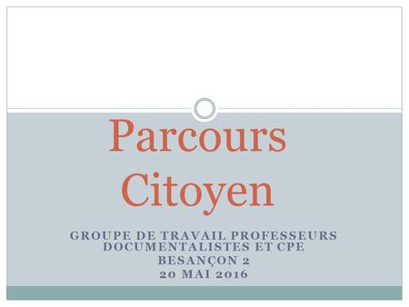 GROUPE DE TRAVAIL PROFESSEURS DOCUMENTALISTES ET CPE BESANÇON 2 20 MAI 2016 Parcours Citoyen.