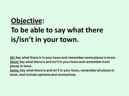 Objective: To be able to say what there is/isn’t in your town. All: Say what there is in your town and remember some places in town. Most: Say what there.