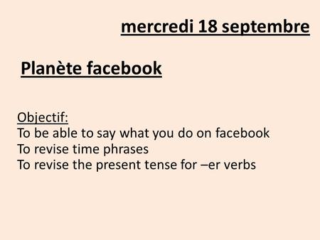 Mercredi 18 septembre Planète facebook Objectif: To be able to say what you do on facebook To revise time phrases To revise the present tense for –er verbs.