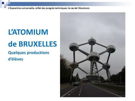 L’Exposition universelle, reflet des progrès techniques: le cas de l’Atomium. L’ATOMIUM de BRUXELLES Quelques productions d’élèves.