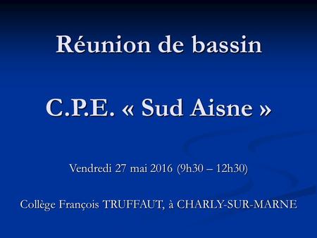 Réunion de bassin C.P.E. « Sud Aisne » Vendredi 27 mai 2016 (9h30 – 12h30) Collège François TRUFFAUT, à CHARLY-SUR-MARNE.