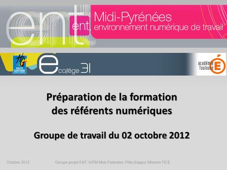 Préparation de la formation des référents numériques Groupe de travail du 02 octobre 2012 Octobre 2012 Groupe projet ENT, IUFM Midi-Pyrénées, Pôle d'appui,