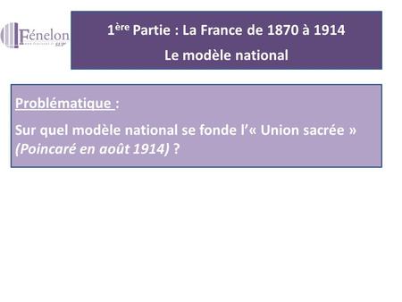 1 ère Partie : La France de 1870 à 1914 Le modèle national Problématique : Sur quel modèle national se fonde l’« Union sacrée » (Poincaré en août 1914)
