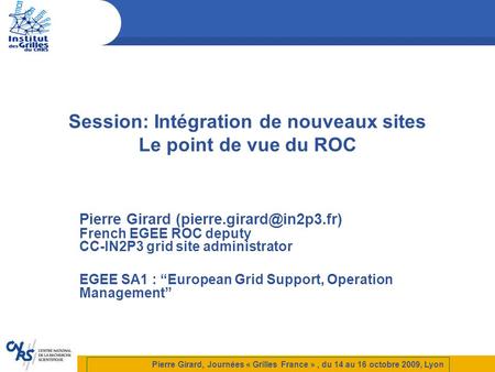 Session: Intégration de nouveaux sites Le point de vue du ROC Pierre Girard French EGEE ROC deputy CC-IN2P3 grid site administrator.