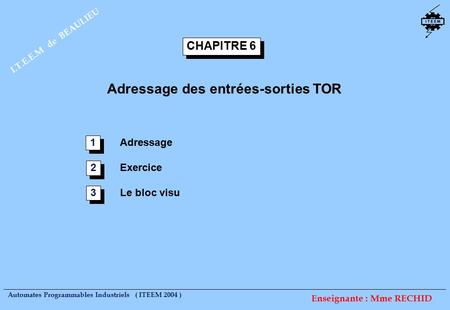 Automates Programmables Industriels ( ITEEM 2004 ) I.T.E.E.M de BEAULIEU Enseignante : Mme RECHID CHAPITRE 6 Adressage des entrées-sorties TOR Adressage.