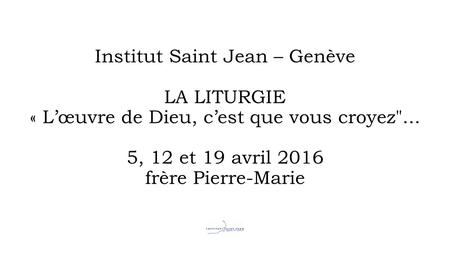 Institut Saint Jean – Genève LA LITURGIE « L’œuvre de Dieu, c’est que vous croyez... 5, 12 et 19 avril 2016 frère Pierre-Marie.