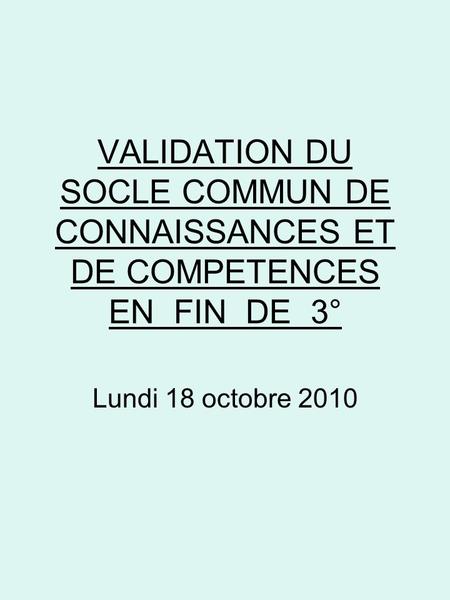 VALIDATION DU SOCLE COMMUN DE CONNAISSANCES ET DE COMPETENCES EN FIN DE 3° Lundi 18 octobre 2010.