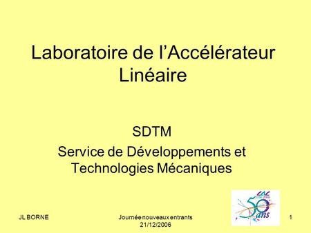 JL BORNEJournée nouveaux entrants 21/12/2006 1 Laboratoire de l’Accélérateur Linéaire SDTM Service de Développements et Technologies Mécaniques.