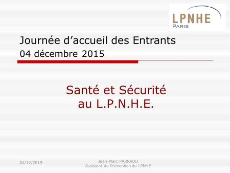 04/12/2015 Jean-Marc PARRAUD Assistant de Prévention du LPNHE Santé et Sécurité au L.P.N.H.E. Journée d’accueil des Entrants 04 décembre 2015.