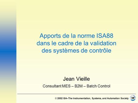© 2002 ISA–The Instrumentation, Systems, and Automation Society Apports de la norme ISA88 dans le cadre de la validation des systèmes de contrôle Jean.
